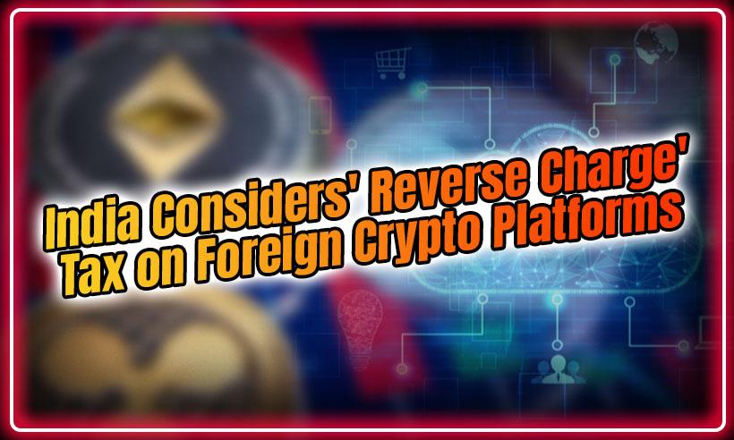 India Considers 'Reverse Charge' Tax on Foreign Crypto Platforms